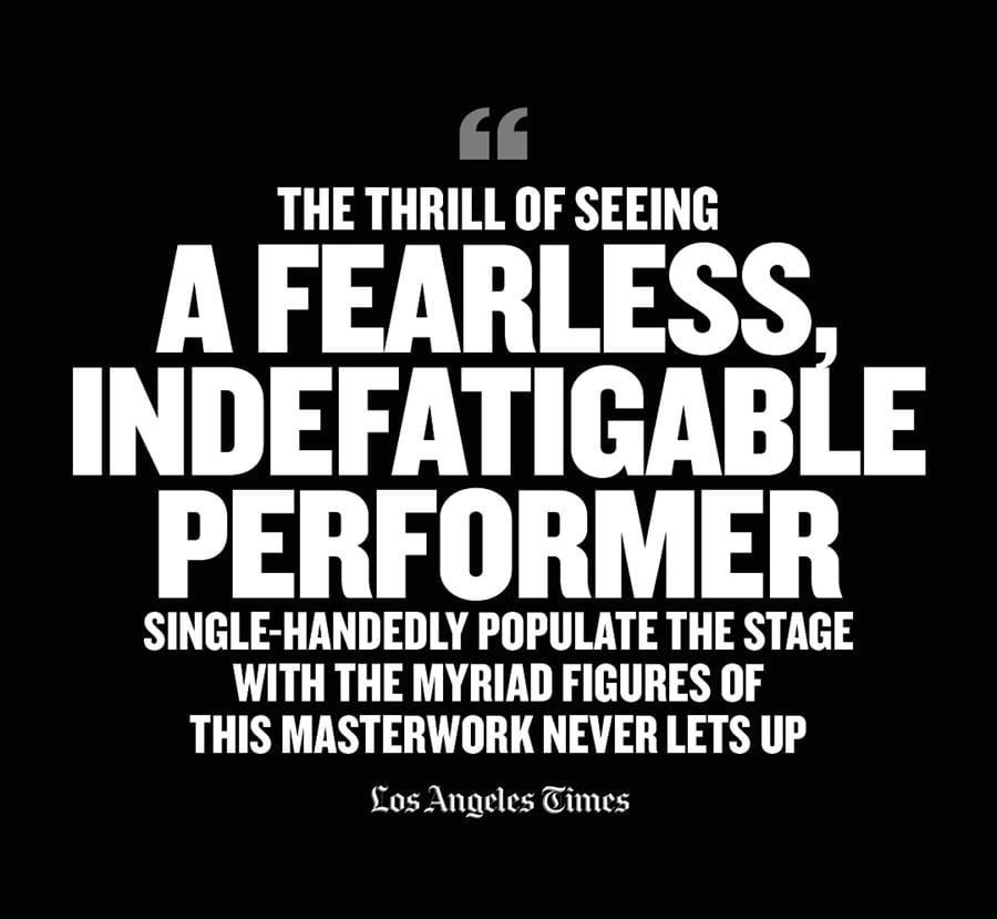 “The thrill of seeing a fearless, indefatigable performer single-handedly populate the stage with the myriad figures of this masterwork never lets up” (Los Angeles Times)