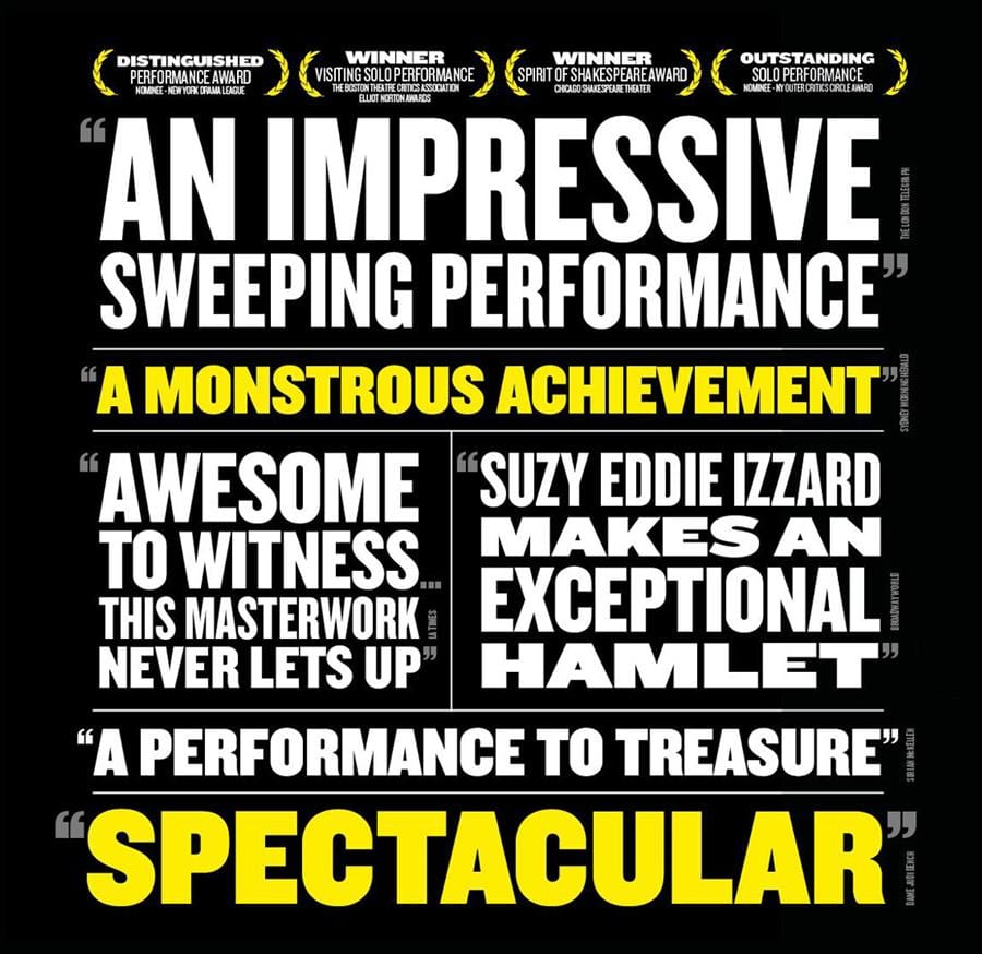Hamlet reviews: “An impressive, sweeping performance” (The London Telegraph), “A monstrous achievement” (Sydney Morning Herald), “Awesome to witness… this masterwork never lets up” (LA Times), “Suzy Eddie Izzard makes an exceptional Hamlet” (BroadwayWorld), “A performance to treasure” (Sir Ian McKellen), “Spectacular” (Dame Judi Dench)